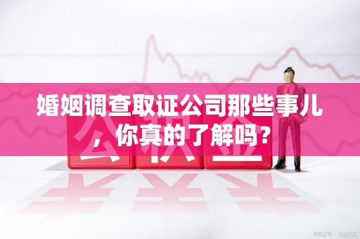 重庆婚姻调查取证公司那些事儿，你真的了解吗？