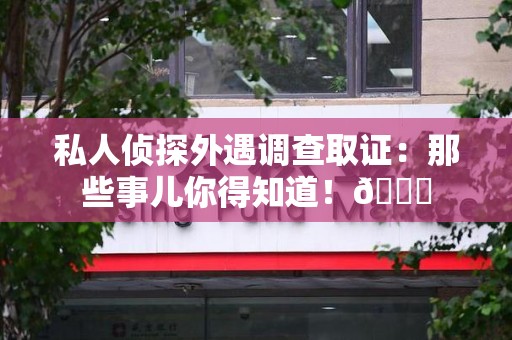重庆私人侦探外遇调查取证：那些事儿你得知道！😎